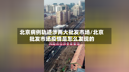 北京病例轨迹涉两大批发市场/北京批发市场疫情是怎么发现的-第3张图片
