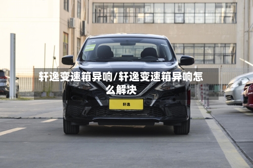 轩逸变速箱异响/轩逸变速箱异响怎么解决