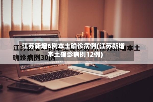 江苏新增6例本土确诊病例(江苏新增本土确诊病例12例)-第2张图片